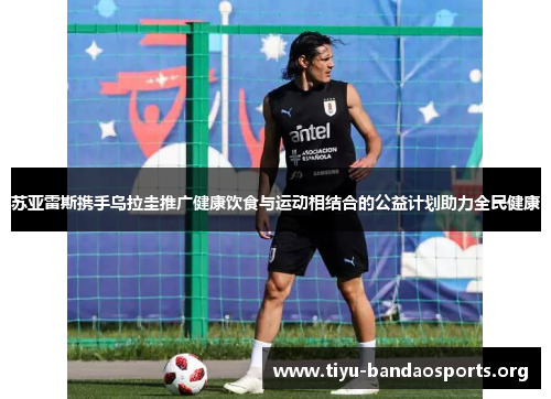 苏亚雷斯携手乌拉圭推广健康饮食与运动相结合的公益计划助力全民健康 苏亚雷斯携手乌拉圭推广健康饮食与运动相结合的公益计划助力全民健康