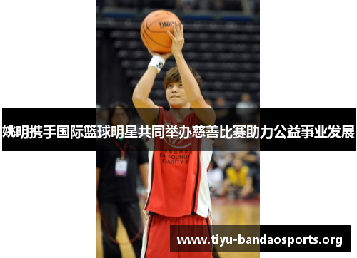 姚明携手国际篮球明星共同举办慈善比赛助力公益事业发展 姚明携手国际篮球明星共同举办慈善比赛助力公益事业发展