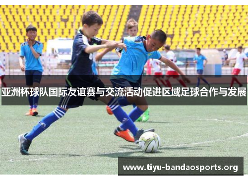 亚洲杯球队国际友谊赛与交流活动促进区域足球合作与发展 亚洲杯球队国际友谊赛与交流活动促进区域足球合作与发展