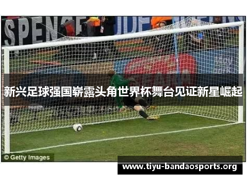 新兴足球强国崭露头角世界杯舞台见证新星崛起 新兴足球强国崭露头角世界杯舞台见证新星崛起