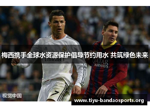梅西携手全球水资源保护倡导节约用水 共筑绿色未来 梅西携手全球水资源保护倡导节约用水 共筑绿色未来