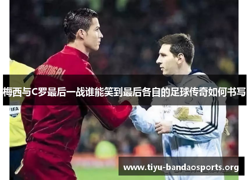 梅西与C罗最后一战谁能笑到最后各自的足球传奇如何书写 梅西与C罗最后一战谁能笑到最后各自的足球传奇如何书写