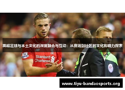 英超足球与本土文化的深度融合与互动:从赛场到社区的文化影响力探索 英超足球与本土文化的深度融合与互动:从赛场到社区的文化影响力探索