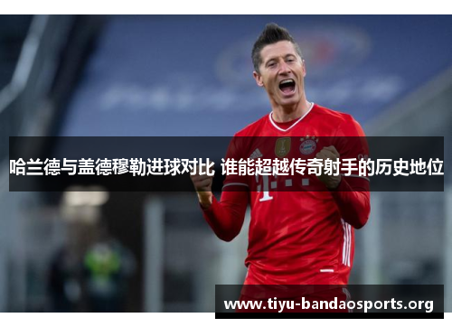 哈兰德与盖德穆勒进球对比 谁能超越传奇射手的历史地位 哈兰德与盖德穆勒进球对比 谁能超越传奇射手的历史地位