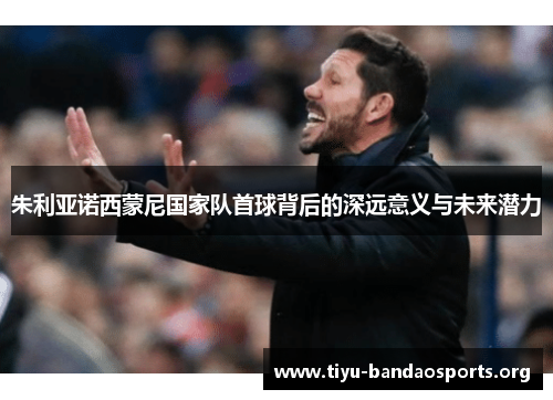朱利亚诺西蒙尼国家队首球背后的深远意义与未来潜力 朱利亚诺西蒙尼国家队首球背后的深远意义与未来潜力