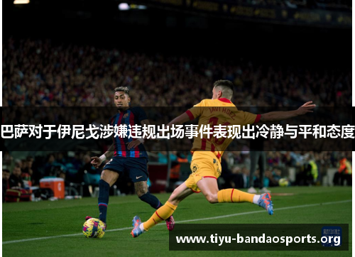 巴萨对于伊尼戈涉嫌违规出场事件表现出冷静与平和态度 巴萨对于伊尼戈涉嫌违规出场事件表现出冷静与平和态度