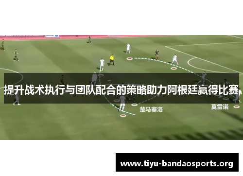 提升战术执行与团队配合的策略助力阿根廷赢得比赛 提升战术执行与团队配合的策略助力阿根廷赢得比赛