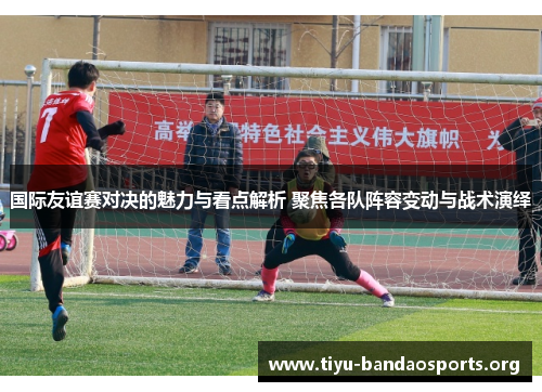 国际友谊赛对决的魅力与看点解析 聚焦各队阵容变动与战术演绎 国际友谊赛对决的魅力与看点解析 聚焦各队阵容变动与战术演绎
