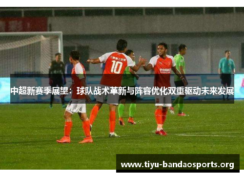 中超新赛季展望:球队战术革新与阵容优化双重驱动未来发展 中超新赛季展望:球队战术革新与阵容优化双重驱动未来发展