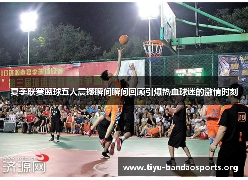 夏季联赛篮球五大震撼瞬间瞬间回顾引爆热血球迷的激情时刻 夏季联赛篮球五大震撼瞬间瞬间回顾引爆热血球迷的激情时刻