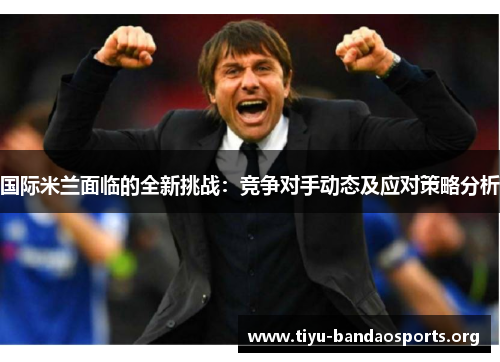 国际米兰面临的全新挑战:竞争对手动态及应对策略分析 国际米兰面临的全新挑战:竞争对手动态及应对策略分析