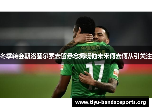 冬季转会期洛塞尔索去留悬念揭晓他未来何去何从引关注