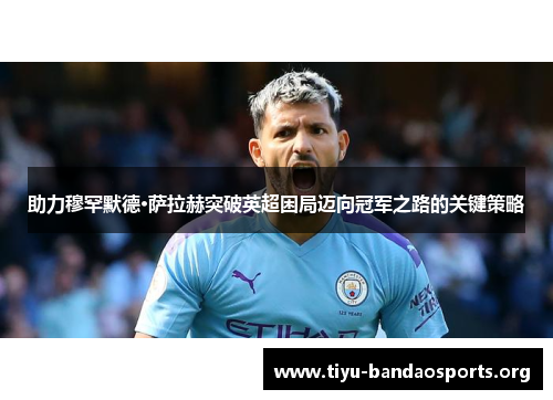 助力穆罕默德·萨拉赫突破英超困局迈向冠军之路的关键策略