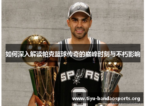 如何深入解读帕克篮球传奇的巅峰时刻与不朽影响 如何深入解读帕克篮球传奇的巅峰时刻与不朽影响