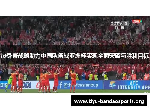 热身赛战略助力中国队备战亚洲杯实现全面突破与胜利目标 热身赛战略助力中国队备战亚洲杯实现全面突破与胜利目标