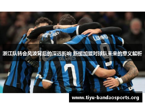 浙江队转会风波背后的深远影响 新援加盟对球队未来的意义解析 浙江队转会风波背后的深远影响 新援加盟对球队未来的意义解析