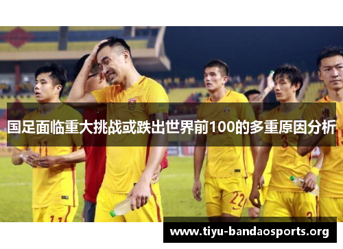 国足面临重大挑战或跌出世界前100的多重原因分析