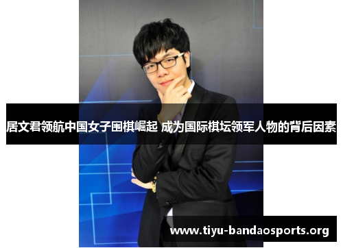 居文君领航中国女子围棋崛起 成为国际棋坛领军人物的背后因素 居文君领航中国女子围棋崛起 成为国际棋坛领军人物的背后因素