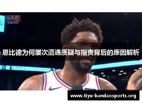 恩比德为何屡次遭遇质疑与指责背后的原因解析 恩比德为何屡次遭遇质疑与指责背后的原因解析