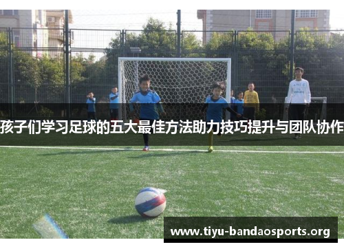 孩子们学习足球的五大最佳方法助力技巧提升与团队协作 孩子们学习足球的五大最佳方法助力技巧提升与团队协作