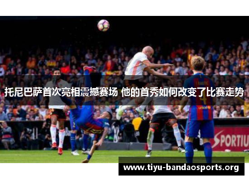 托尼巴萨首次亮相震撼赛场 他的首秀如何改变了比赛走势 托尼巴萨首次亮相震撼赛场 他的首秀如何改变了比赛走势