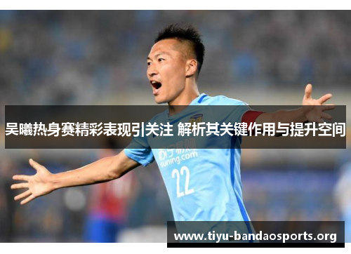 吴曦热身赛精彩表现引关注 解析其关键作用与提升空间 吴曦热身赛精彩表现引关注 解析其关键作用与提升空间