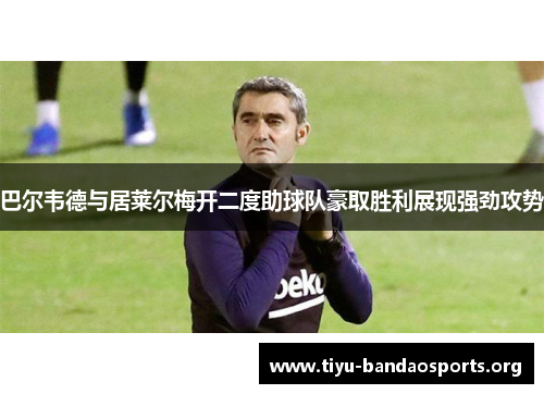 巴尔韦德与居莱尔梅开二度助球队豪取胜利展现强劲攻势 巴尔韦德与居莱尔梅开二度助球队豪取胜利展现强劲攻势