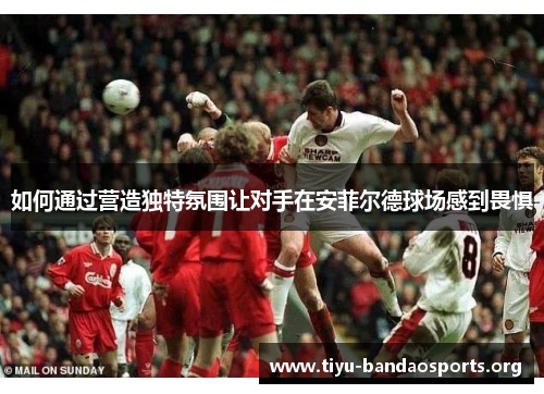 如何通过营造独特氛围让对手在安菲尔德球场感到畏惧 如何通过营造独特氛围让对手在安菲尔德球场感到畏惧