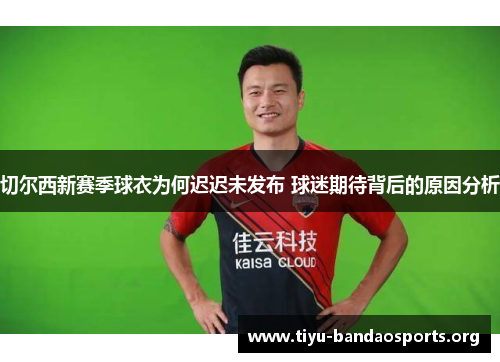 切尔西新赛季球衣为何迟迟未发布 球迷期待背后的原因分析 切尔西新赛季球衣为何迟迟未发布 球迷期待背后的原因分析