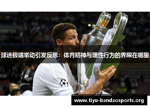 球迷极端举动引发反思:体育精神与理性行为的界限在哪里 球迷极端举动引发反思:体育精神与理性行为的界限在哪里