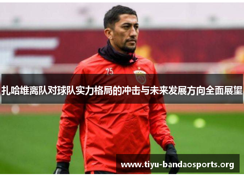 扎哈维离队对球队实力格局的冲击与未来发展方向全面展望