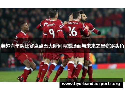 英超青年队比赛盘点五大瞬间震撼场面与未来之星崭露头角 英超青年队比赛盘点五大瞬间震撼场面与未来之星崭露头角