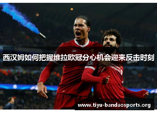 西汉姆如何把握维拉欧冠分心机会迎来反击时刻 西汉姆如何把握维拉欧冠分心机会迎来反击时刻