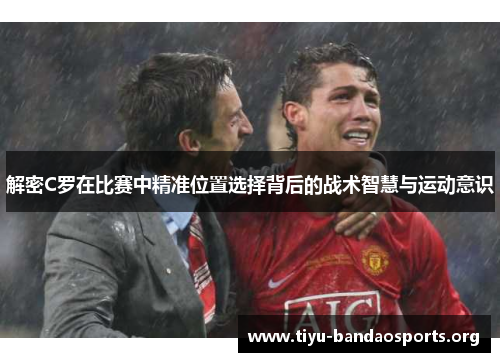 解密C罗在比赛中精准位置选择背后的战术智慧与运动意识 解密C罗在比赛中精准位置选择背后的战术智慧与运动意识