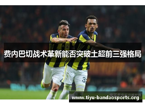 费内巴切战术革新能否突破土超前三强格局 费内巴切战术革新能否突破土超前三强格局